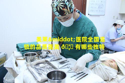 美莱·医院全国连锁的品质医美 🦊 有哪些独特 🦉 之处